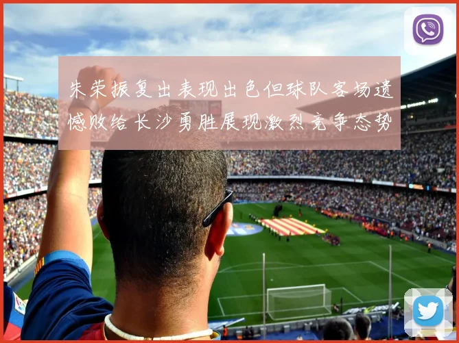 朱荣振复出表现出色但球队客场遗憾败给长沙勇胜展现激烈竞争态势