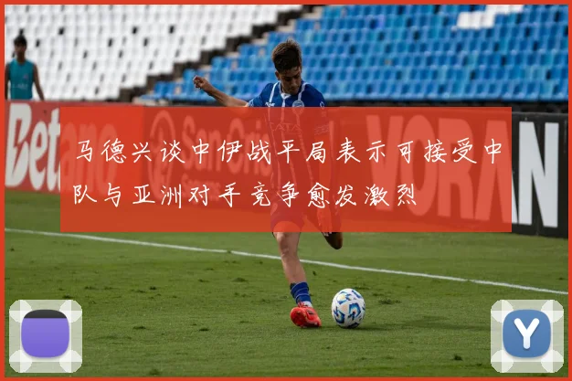 马德兴谈中伊战平局表示可接受中队与亚洲对手竞争愈发激烈