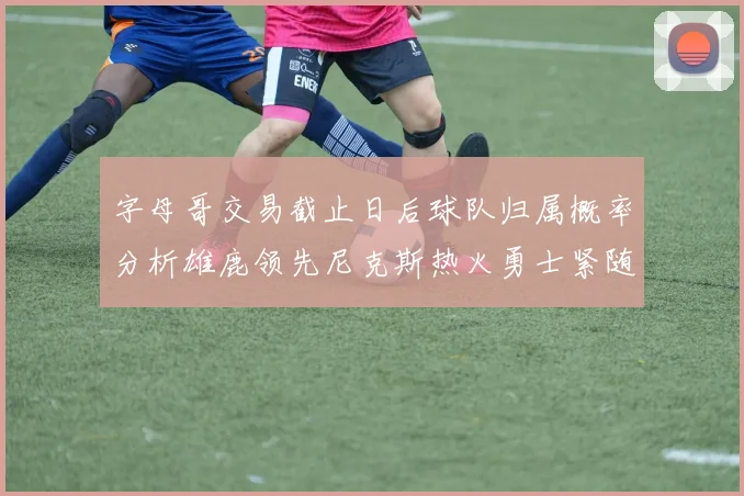字母哥交易截止日后球队归属概率分析雄鹿领先尼克斯热火勇士紧随其后