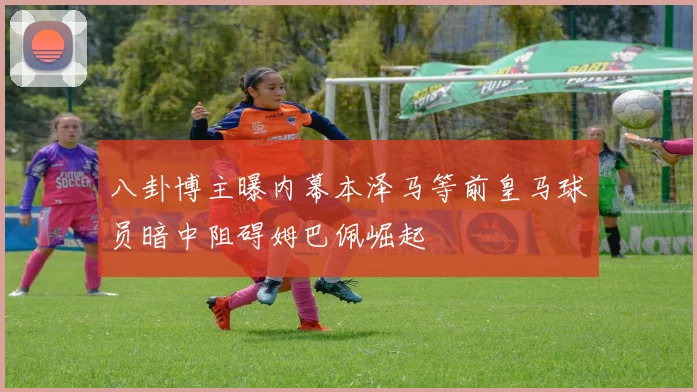 八卦博主曝内幕本泽马等前皇马球员暗中阻碍姆巴佩崛起