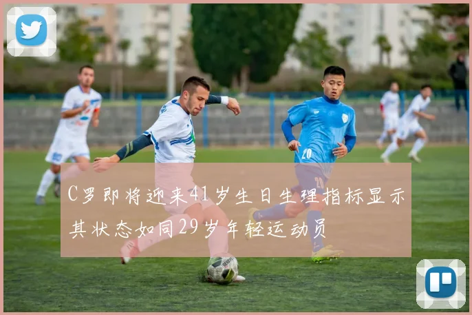 C罗即将迎来41岁生日生理指标显示其状态如同29岁年轻运动员