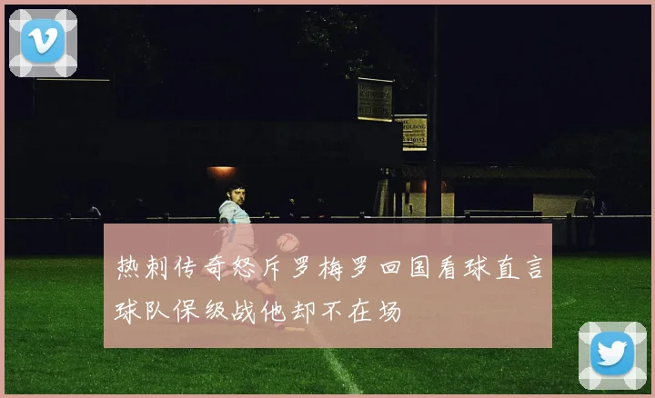 热刺传奇怒斥罗梅罗回国看球直言球队保级战他却不在场