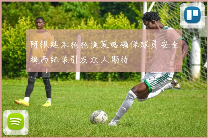 阿根廷末轮轮换策略确保球员安全梅西纪录引发众人期待