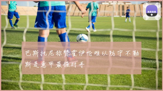 巴斯托尼称赞霍伊伦难以防守不勒斯是意甲最强对手