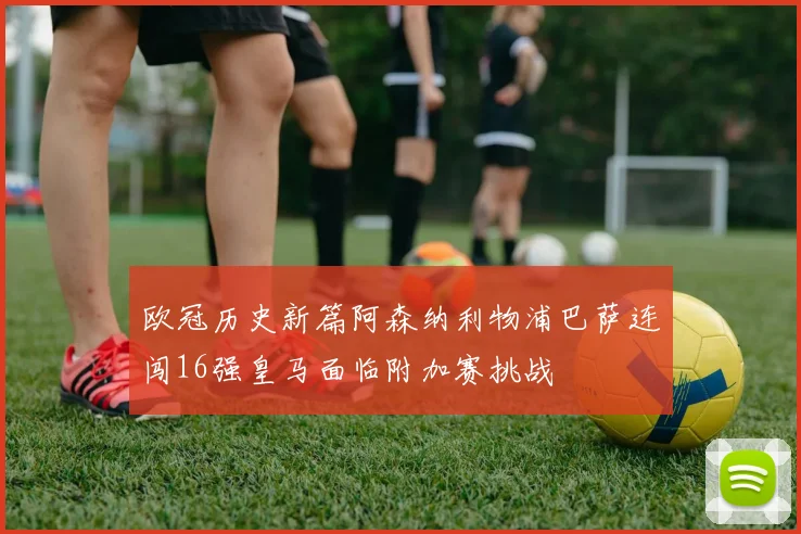 欧冠历史新篇阿森纳利物浦巴萨连闯16强皇马面临附加赛挑战