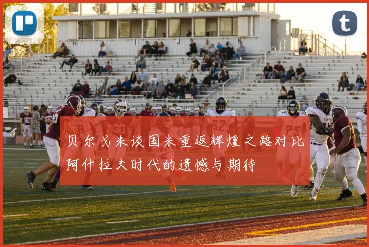 贝尔戈米谈国米重返辉煌之路对比阿什拉夫时代的遗憾与期待