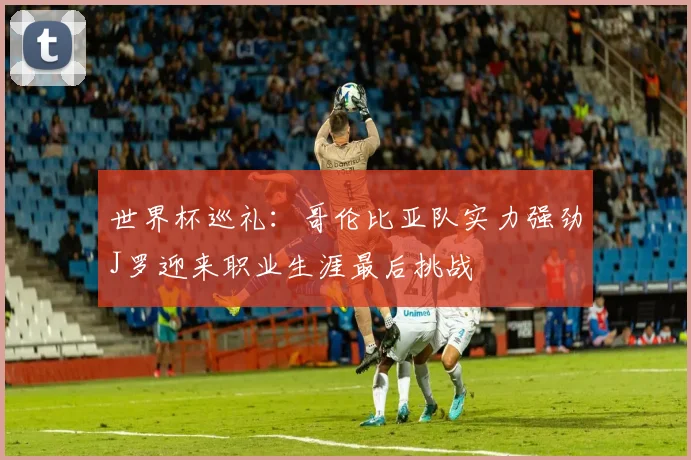 世界杯巡礼：哥伦比亚队实力强劲J罗迎来职业生涯最后挑战