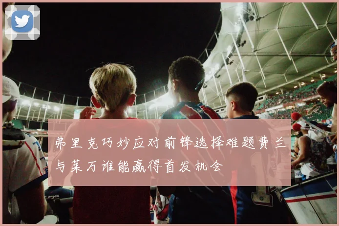 弗里克巧妙应对前锋选择难题费兰与莱万谁能赢得首发机会