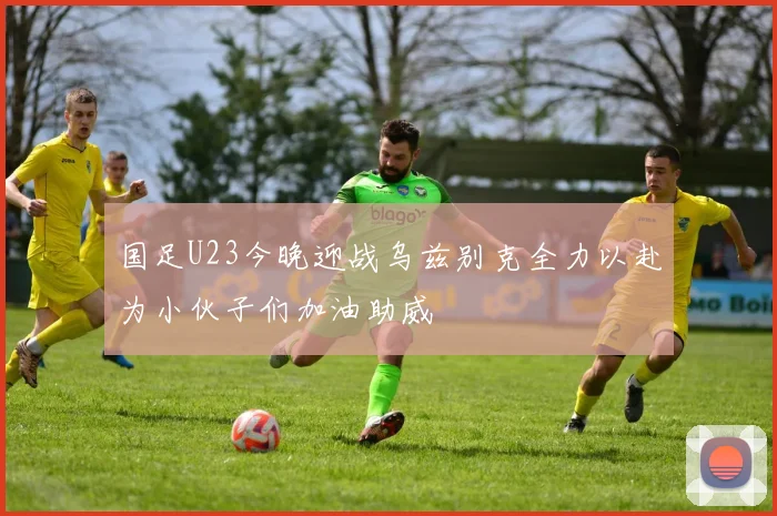 国足U23今晚迎战乌兹别克全力以赴为小伙子们加油助威