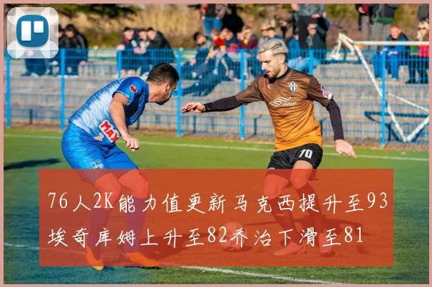 76人2K能力值更新马克西提升至93埃奇库姆上升至82乔治下滑至81