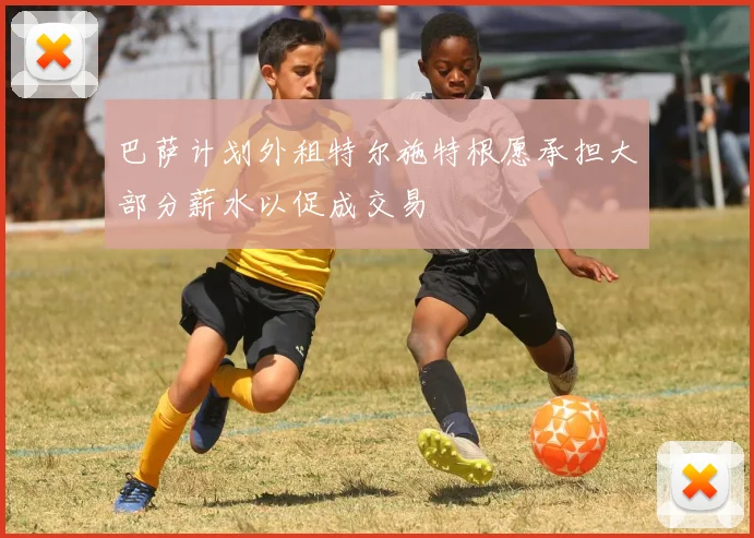 巴萨计划外租特尔施特根愿承担大部分薪水以促成交易