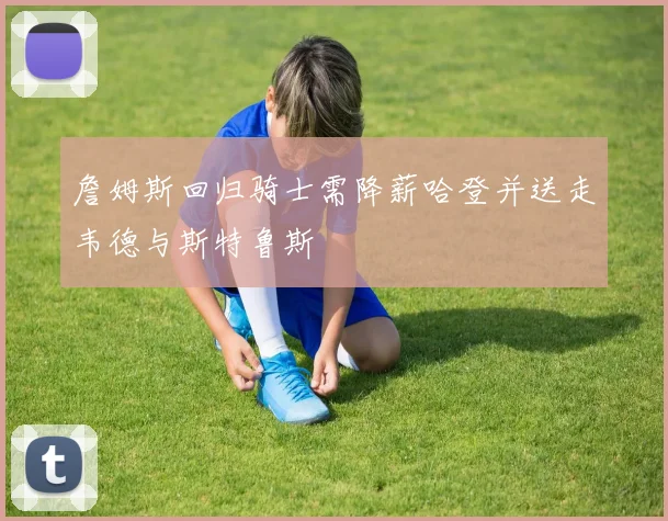 詹姆斯回归骑士需降薪哈登并送走韦德与斯特鲁斯