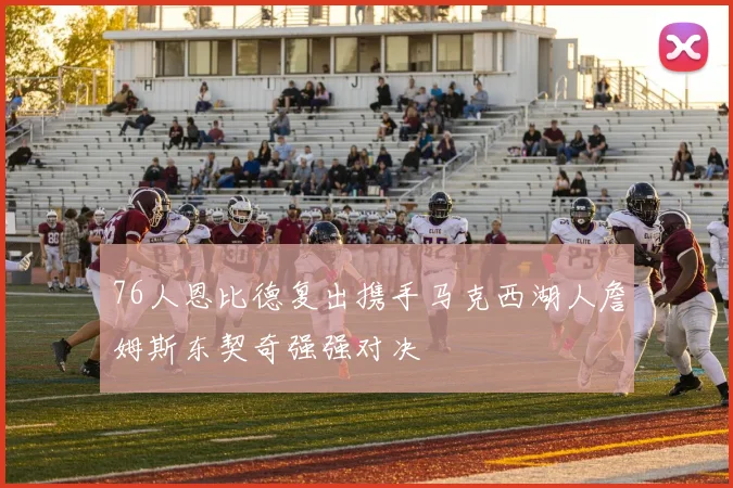 76人恩比德复出携手马克西湖人詹姆斯东契奇强强对决