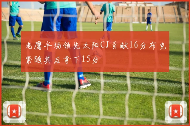 老鹰半场领先太阳CJ贡献16分布克紧随其后拿下15分